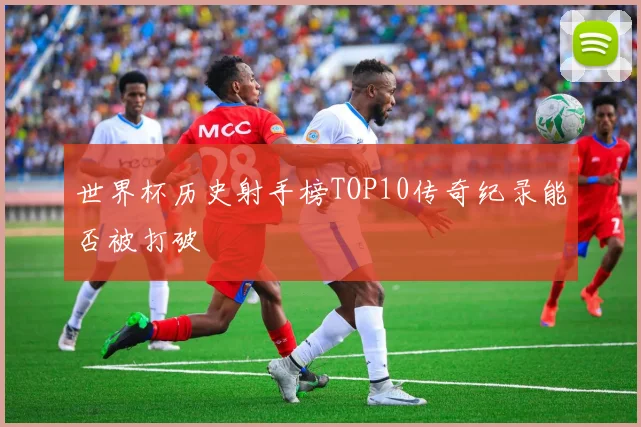 世界杯历史射手榜TOP10传奇纪录能否被打破