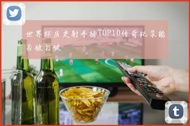 世界杯历史射手榜TOP10传奇纪录能否被打破