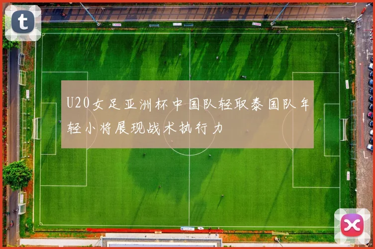 U20女足亚洲杯中国队轻取泰国队年轻小将展现战术执行力